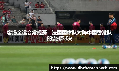 客场全运会常规赛：法国国家队对阵中国香港队的震撼对决